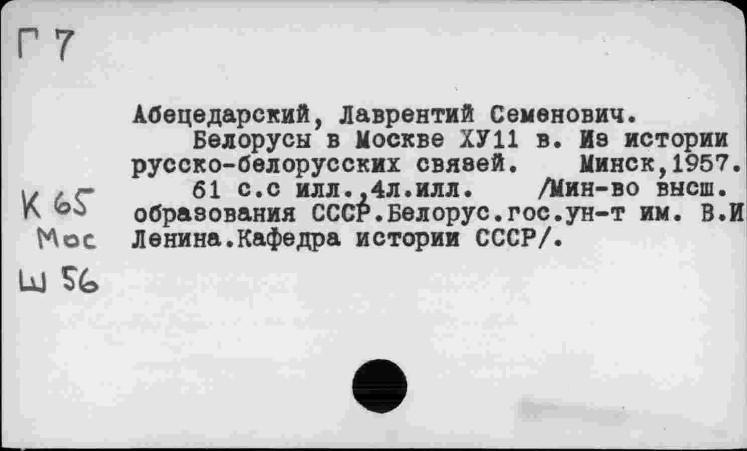 ﻿г 7
К
МОС
Ц| %
Абецедарский, Лаврентий Семенович.
Белорусы в Москве ХУ11 в. йэ истории русско-белорусских связей. Минск,1957.
61 с.С ИЛЛ.,4л.илл. /Мин-во высш, образования СССР.Белорус.гос.ун-т им. В.И Ленина.Кафедра истории СССР/.